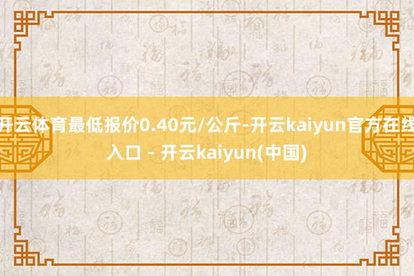 开云体育最低报价0.40元/公斤-开云kaiyun官方在线入