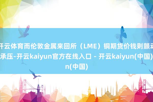 开云体育　　而伦敦金属来回所（LME）铜期货价钱则颤动承压-