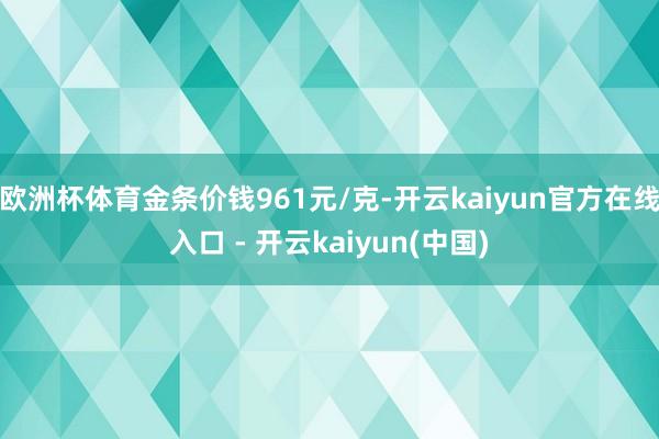 欧洲杯体育金条价钱961元/克-开云kaiyun官方在线入口