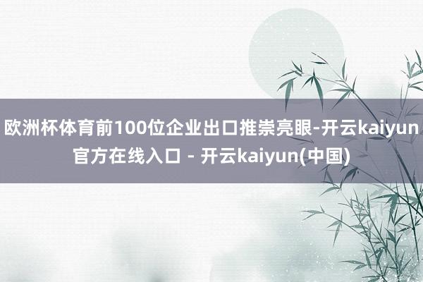 欧洲杯体育前100位企业出口推崇亮眼-开云kaiyun官方在