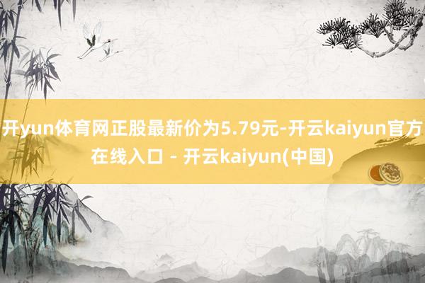 开yun体育网正股最新价为5.79元-开云kaiyun官方在