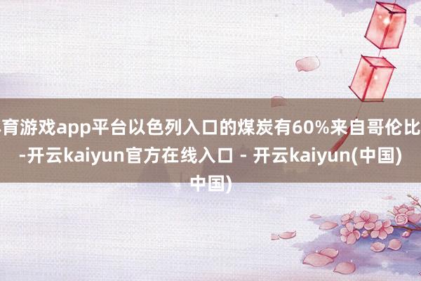 体育游戏app平台以色列入口的煤炭有60%来自哥伦比亚-开云kaiyun官方在线入口 - 开云kaiyun(中国)