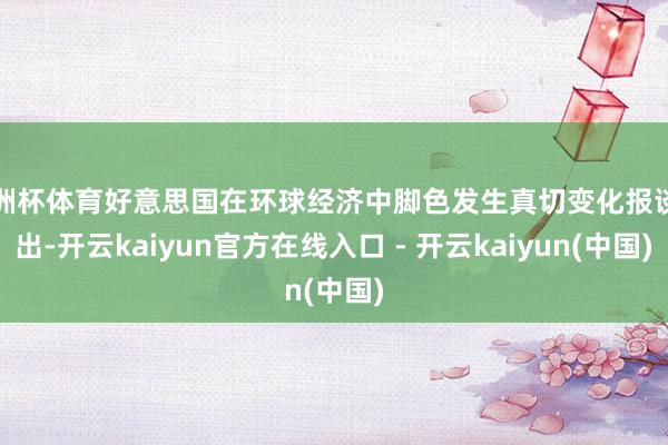 欧洲杯体育好意思国在环球经济中脚色发生真切变化报谈指出-开云kaiyun官方在线入口 - 开云kaiyun(中国)