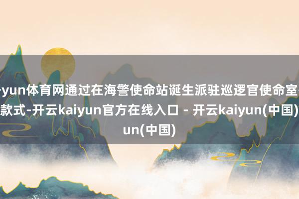 开yun体育网通过在海警使命站诞生派驻巡逻官使命室等款式-开云kaiyun官方在线入口 - 开云kaiyun(中国)
