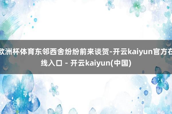 欧洲杯体育东邻西舍纷纷前来谈贺-开云kaiyun官方在线入口