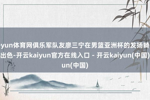 开yun体育网俱乐军队友廖三宁在男篮亚洲杯的发扬畸形出色-开