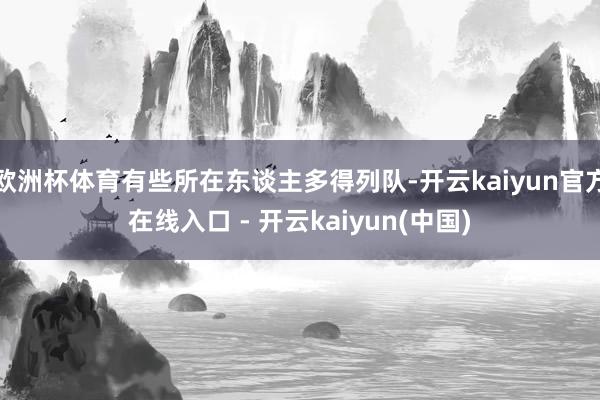 欧洲杯体育有些所在东谈主多得列队-开云kaiyun官方在线入