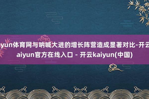 开yun体育网与呐喊大进的增长阵营造成显著对比-开云kaiyun官方在线入口 - 开云kaiyun(中国)