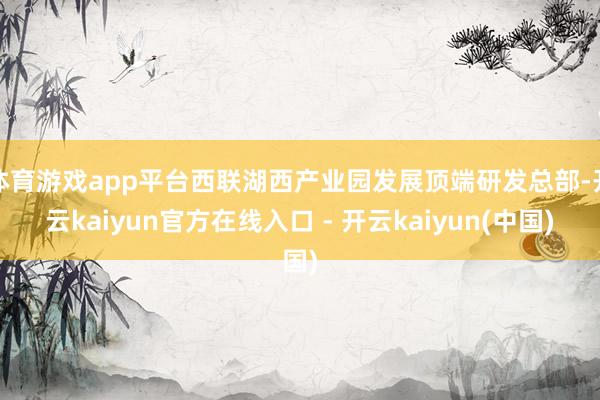 体育游戏app平台西联湖西产业园发展顶端研发总部-开云kaiyun官方在线入口 - 开云kaiyun(中国)