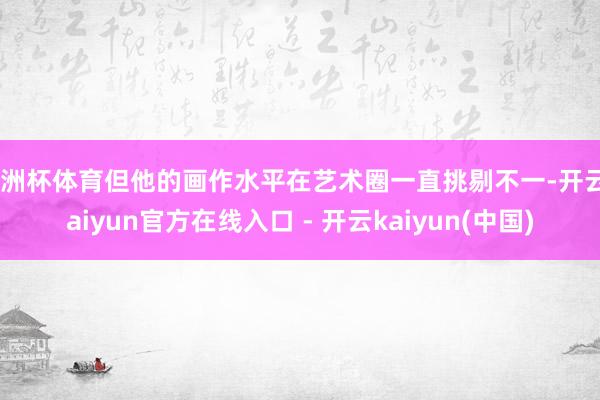 欧洲杯体育但他的画作水平在艺术圈一直挑剔不一-开云kaiyun官方在线入口 - 开云kaiyun(中国)