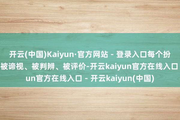 开云(中国)Kaiyun·官方网站 - 登录入口每个扮装、每件事情都需要被谛视、被判辨、被评价-开云kaiyun官方在线入口 - 开云kaiyun(中国)
