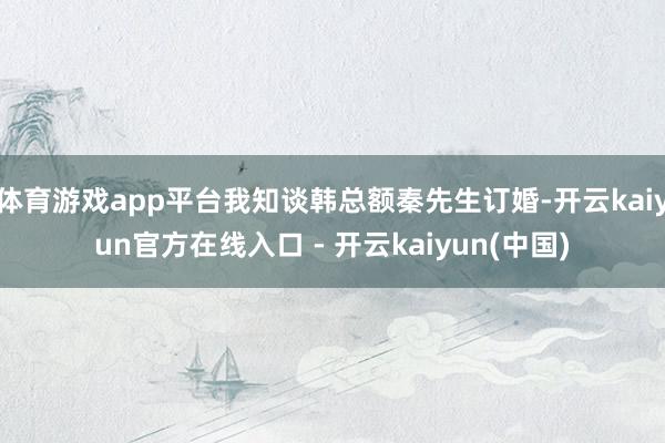 体育游戏app平台我知谈韩总额秦先生订婚-开云kaiyun官方在线入口 - 开云kaiyun(中国)