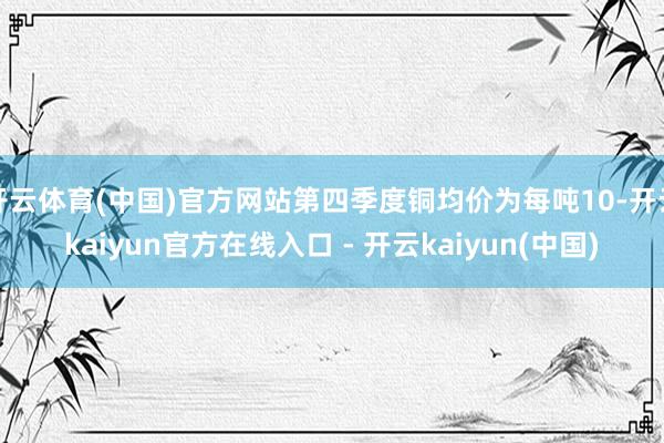 开云体育(中国)官方网站第四季度铜均价为每吨10-开云kai