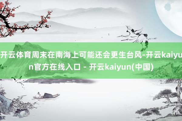 开云体育周末在南海上可能还会更生台风-开云kaiyun官方在
