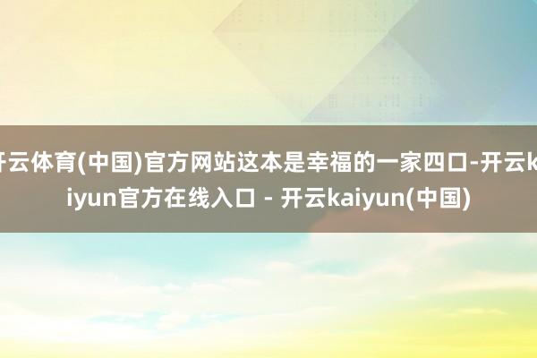 开云体育(中国)官方网站这本是幸福的一家四口-开云kaiyun官方在线入口 - 开云kaiyun(中国)