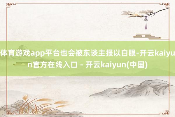 体育游戏app平台也会被东谈主报以白眼-开云kaiyun官方在线入口 - 开云kaiyun(中国)