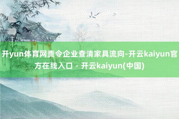 开yun体育网责令企业查清家具流向-开云kaiyun官方在线入口 - 开云kaiyun(中国)