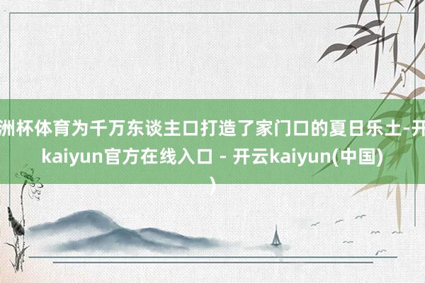欧洲杯体育为千万东谈主口打造了家门口的夏日乐土-开云kaiyun官方在线入口 - 开云kaiyun(中国)