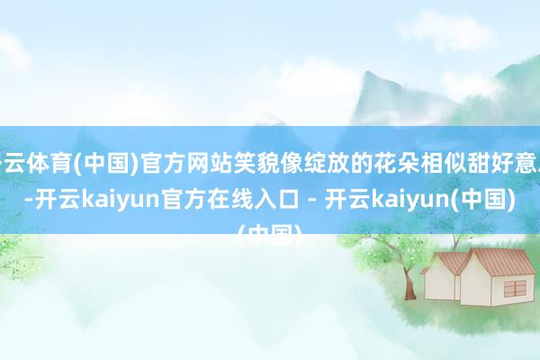 开云体育(中国)官方网站笑貌像绽放的花朵相似甜好意思-开云kaiyun官方在线入口 - 开云kaiyun(中国)