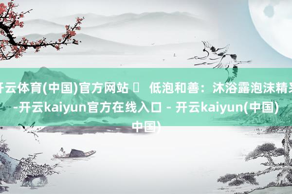 开云体育(中国)官方网站 ✅ 低泡和善：沐浴露泡沫精采-开云