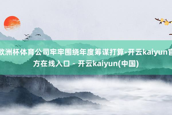 欧洲杯体育公司牢牢围绕年度筹谋打算-开云kaiyun官方在线