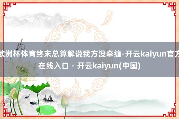 欧洲杯体育终末总算解说我方没牵缠-开云kaiyun官方在线入