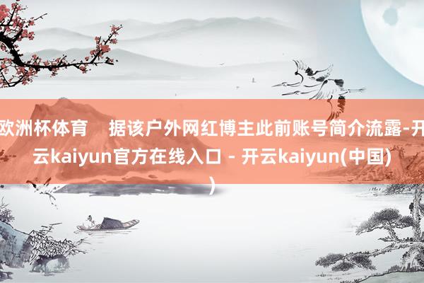 欧洲杯体育    据该户外网红博主此前账号简介流露-开云ka