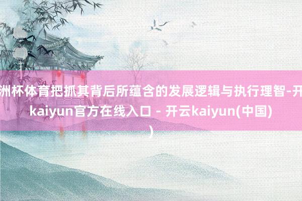 欧洲杯体育把抓其背后所蕴含的发展逻辑与执行理智-开云kaiyun官方在线入口 - 开云kaiyun(中国)