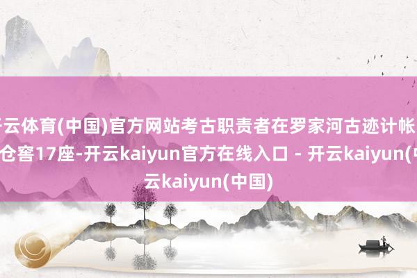 开云体育(中国)官方网站考古职责者在罗家河古迹计帐出储粮仓窖17座-开云kaiyun官方在线入口 - 开云kaiyun(中国)