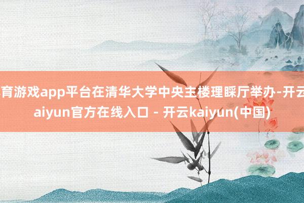 体育游戏app平台在清华大学中央主楼理睬厅举办-开云kaiyun官方在线入口 - 开云kaiyun(中国)