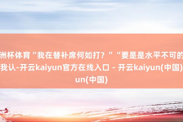 欧洲杯体育“我在替补席何如打？”“要是是水平不可的话我认-开云kaiyun官方在线入口 - 开云kaiyun(中国)