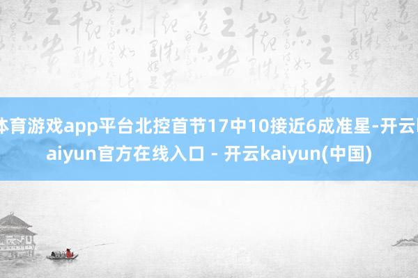 体育游戏app平台北控首节17中10接近6成准星-开云kaiyun官方在线入口 - 开云kaiyun(中国)