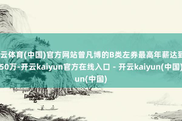 开云体育(中国)官方网站曾凡博的B类左券最高年薪达到550万-开云kaiyun官方在线入口 - 开云kaiyun(中国)