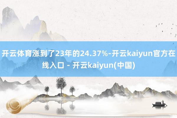 开云体育涨到了23年的24.37%-开云kaiyun官方在线入口 - 开云kaiyun(中国)