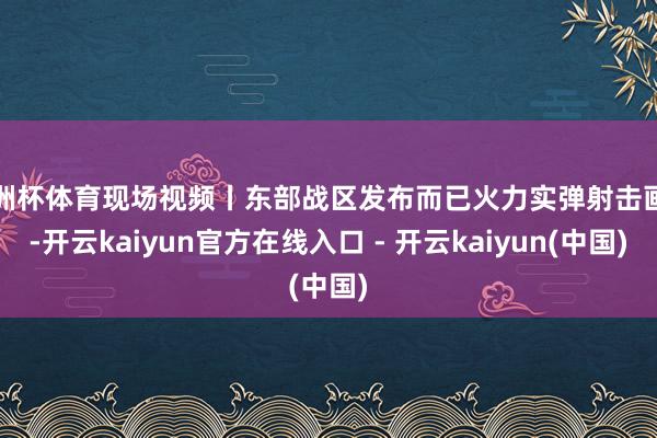 欧洲杯体育现场视频丨东部战区发布而已火力实弹射击画面-开云kaiyun官方在线入口 - 开云kaiyun(中国)