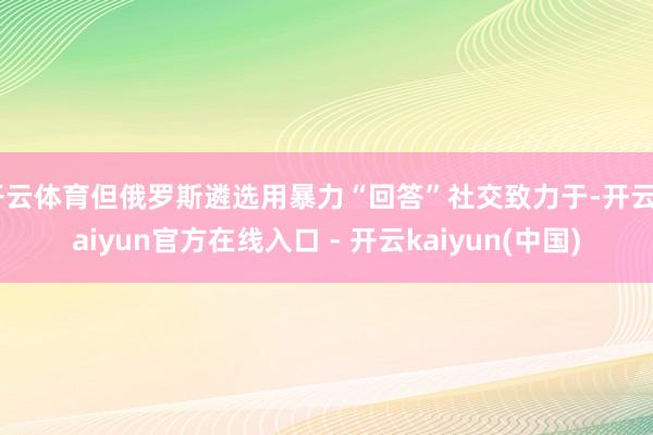 开云体育但俄罗斯遴选用暴力“回答”社交致力于-开云kaiyun官方在线入口 - 开云kaiyun(中国)