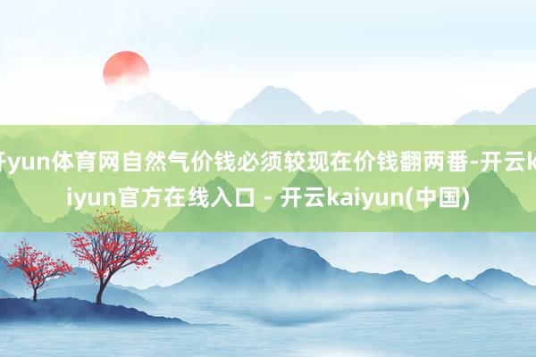 开yun体育网自然气价钱必须较现在价钱翻两番-开云kaiyun官方在线入口 - 开云kaiyun(中国)