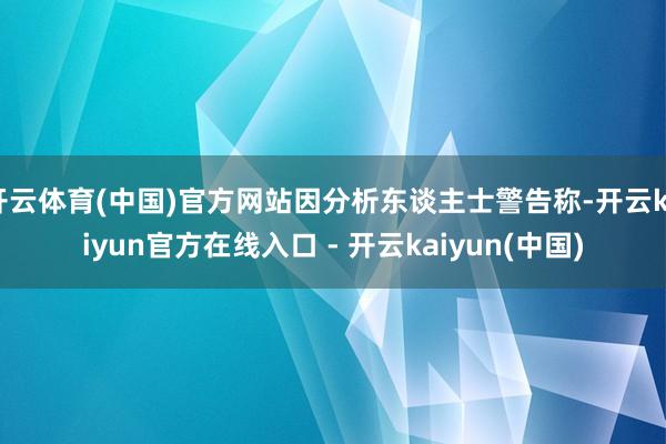 开云体育(中国)官方网站因分析东谈主士警告称-开云kaiyun官方在线入口 - 开云kaiyun(中国)