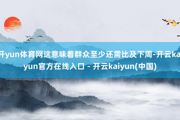 开yun体育网这意味着群众至少还需比及下周-开云kaiyun